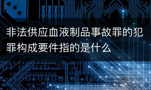 非法供应血液制品事故罪的犯罪构成要件指的是什么