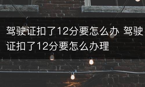 驾驶证扣了12分要怎么办 驾驶证扣了12分要怎么办理