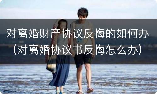 对离婚财产协议反悔的如何办（对离婚协议书反悔怎么办）