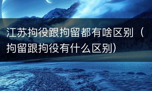 江苏拘役跟拘留都有啥区别（拘留跟拘役有什么区别）