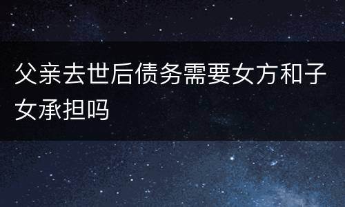 父亲去世后债务需要女方和子女承担吗