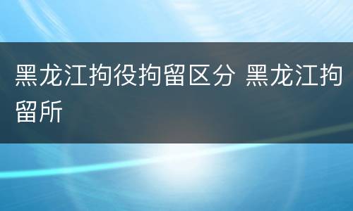 黑龙江拘役拘留区分 黑龙江拘留所