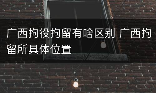 广西拘役拘留有啥区别 广西拘留所具体位置