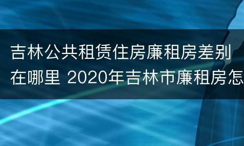 吉林公共租赁住房廉租房差别在哪里 2020年吉林市廉租房怎么样