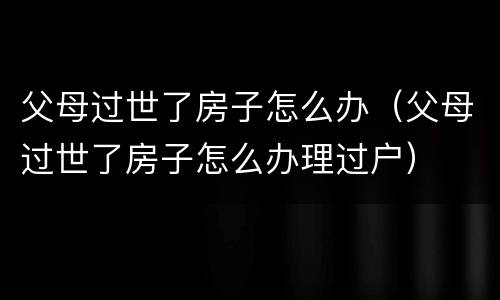父母过世了房子怎么办（父母过世了房子怎么办理过户）
