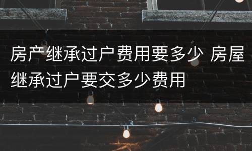 房产继承过户费用要多少 房屋继承过户要交多少费用