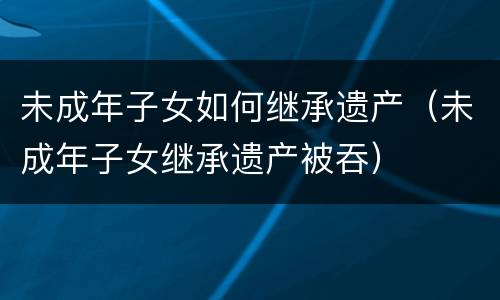 未成年子女如何继承遗产（未成年子女继承遗产被吞）