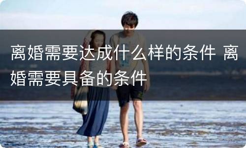 离婚需要达成什么样的条件 离婚需要具备的条件