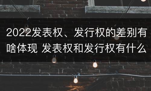 2022发表权、发行权的差别有啥体现 发表权和发行权有什么区别