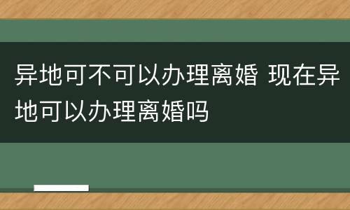 异地可不可以办理离婚 现在异地可以办理离婚吗