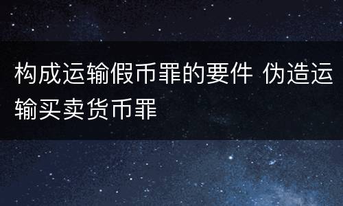 构成运输假币罪的要件 伪造运输买卖货币罪