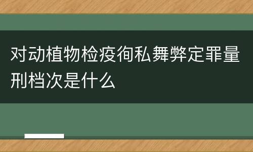 对动植物检疫徇私舞弊定罪量刑档次是什么