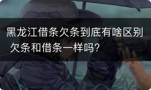 黑龙江借条欠条到底有啥区别 欠条和借条一样吗?
