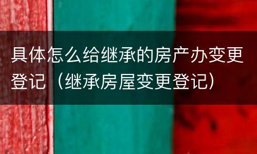 具体怎么给继承的房产办变更登记（继承房屋变更登记）