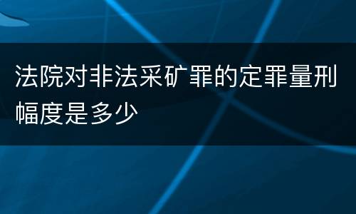 法院对非法采矿罪的定罪量刑幅度是多少