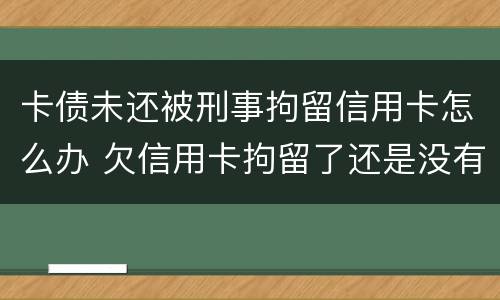 卡债未还被刑事拘留信用卡怎么办 欠信用卡拘留了还是没有钱