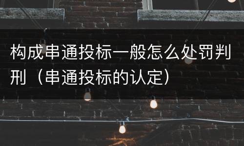 构成串通投标一般怎么处罚判刑（串通投标的认定）