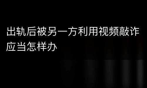 出轨后被另一方利用视频敲诈应当怎样办