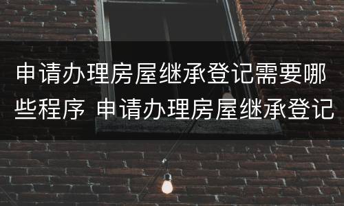 申请办理房屋继承登记需要哪些程序 申请办理房屋继承登记需要哪些程序和手续