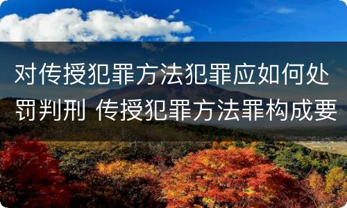 对传授犯罪方法犯罪应如何处罚判刑 传授犯罪方法罪构成要件