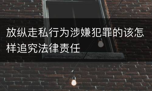 放纵走私行为涉嫌犯罪的该怎样追究法律责任