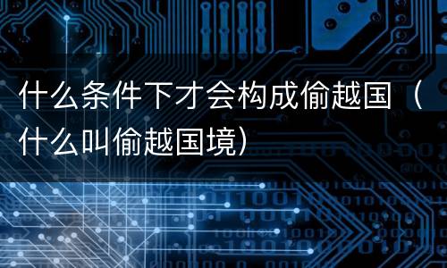 什么条件下才会构成偷越国（什么叫偷越国境）