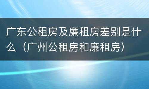 广东公租房及廉租房差别是什么（广州公租房和廉租房）