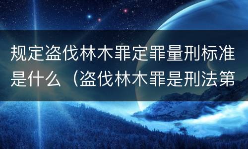 规定盗伐林木罪定罪量刑标准是什么（盗伐林木罪是刑法第几条）