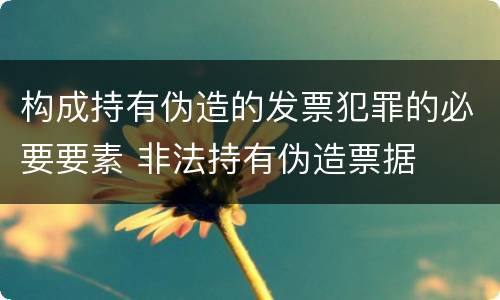构成持有伪造的发票犯罪的必要要素 非法持有伪造票据