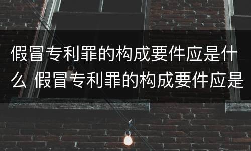 假冒专利罪的构成要件应是什么 假冒专利罪的构成要件应是什么内容