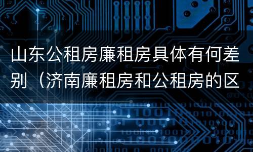 山东公租房廉租房具体有何差别（济南廉租房和公租房的区别）