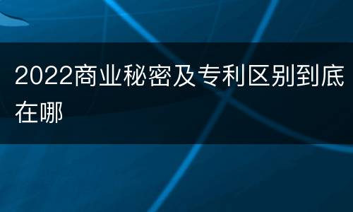 2022商业秘密及专利区别到底在哪