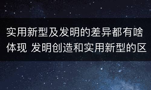 实用新型及发明的差异都有啥体现 发明创造和实用新型的区别