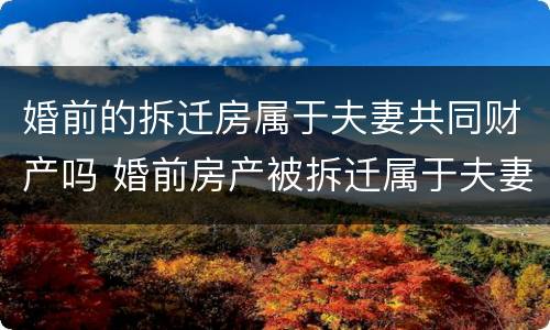 婚前的拆迁房属于夫妻共同财产吗 婚前房产被拆迁属于夫妻共同财产吗