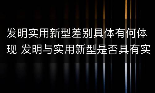 发明实用新型差别具体有何体现 发明与实用新型是否具有实用性