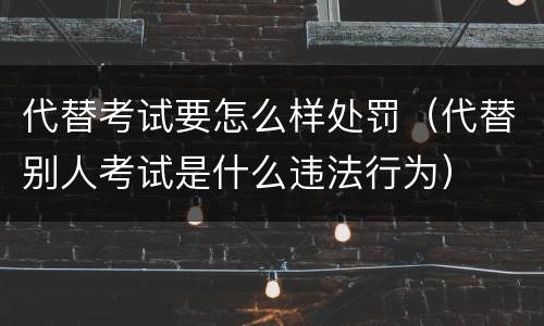 代替考试要怎么样处罚（代替别人考试是什么违法行为）