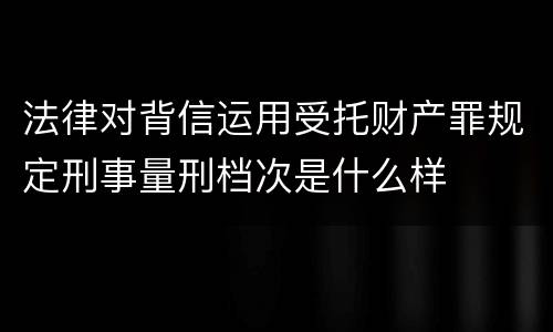 法律对背信运用受托财产罪规定刑事量刑档次是什么样
