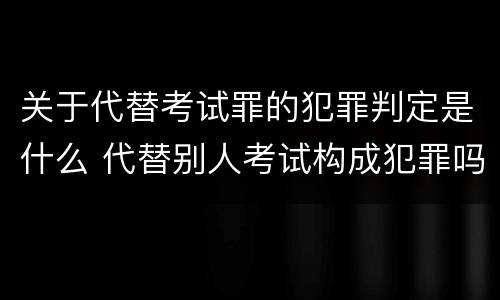 关于代替考试罪的犯罪判定是什么 代替别人考试构成犯罪吗
