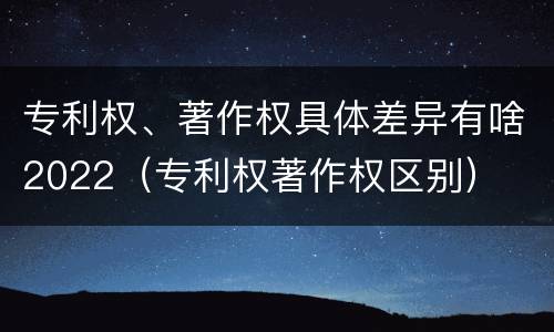 专利权、著作权具体差异有啥2022（专利权著作权区别）