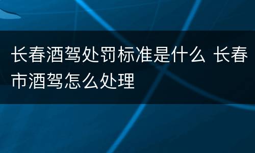 长春酒驾处罚标准是什么 长春市酒驾怎么处理
