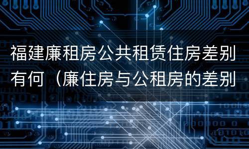 福建廉租房公共租赁住房差别有何（廉住房与公租房的差别）