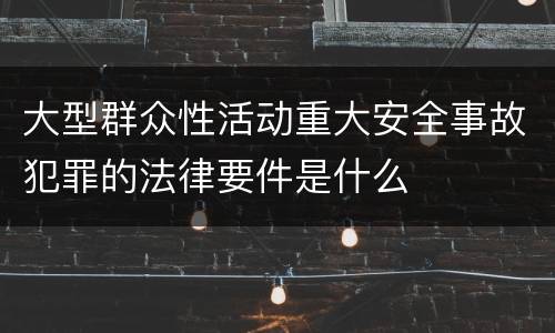 大型群众性活动重大安全事故犯罪的法律要件是什么