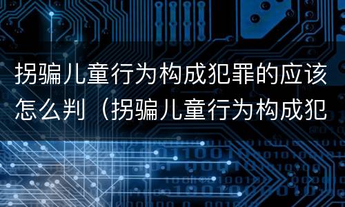 拐骗儿童行为构成犯罪的应该怎么判（拐骗儿童行为构成犯罪的应该怎么判定）