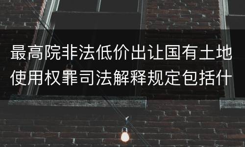 最高院非法低价出让国有土地使用权罪司法解释规定包括什么