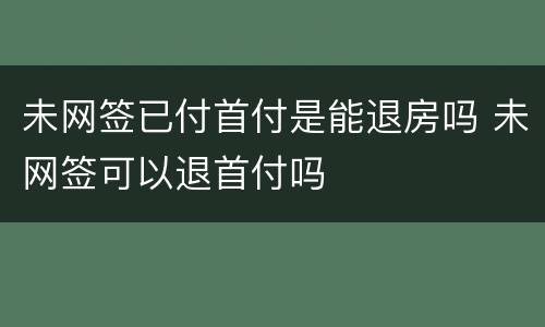 未网签已付首付是能退房吗 未网签可以退首付吗