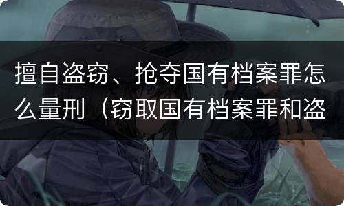 擅自盗窃、抢夺国有档案罪怎么量刑（窃取国有档案罪和盗窃罪）