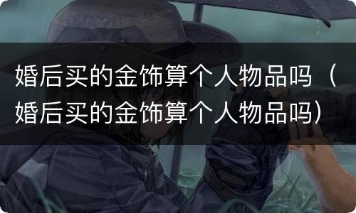 婚后买的金饰算个人物品吗（婚后买的金饰算个人物品吗）