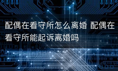 配偶在看守所怎么离婚 配偶在看守所能起诉离婚吗