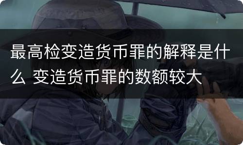 最高检变造货币罪的解释是什么 变造货币罪的数额较大