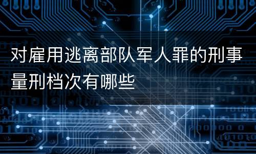 对雇用逃离部队军人罪的刑事量刑档次有哪些